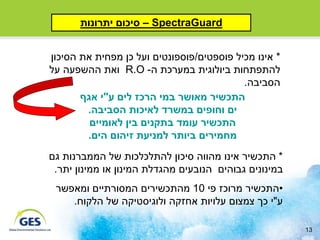 ‫‪ – SpectraGuard‬סיכום יתרונות‬


‫* אינו מכיל פוספטים/פוספונטים ועל כן מפחית את הסיכון‬
‫להתפתחות ביולוגית במערכת ה- ‪ R.O‬ואת ההשפעה על‬
                                           ‫הסביבה.‬
       ‫התכשיר מאושר במי הרכז לים ע"י אגף‬
        ‫ים וחופים במשרד לאיכות הסביבה.‬
         ‫התכשיר עומד בתקנים בין לאומיים‬
        ‫מחמירים ביותר למניעת זיהום הים.‬
‫* התכשיר אינו מהווה סיכון להתלכלכות של הממברנות גם‬
 ‫במינונים גבוהים הנובעים מהגדלת המינון או ממינון יתר.‬
 ‫•התכשיר מרוכז פי 01 מהתכשירים המסורתיים ומאפשר‬
    ‫ע"י כך צמצום עלויות אחזקה ולוגיסטיקה של הלקוח.‬

                                                        ‫31‬
 