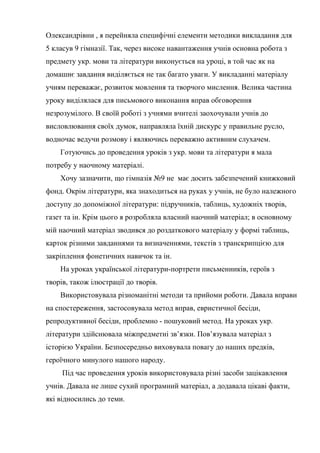 Олександрівни , я перейняла специфічні елементи методики викладання для
5 класув 9 гімназії. Так, через високе навантаження учнів основна робота з
предмету укр. мови та літератури виконується на уроці, в той час як на
домашнє завдання виділяється не так багато уваги. У викладанні матеріалу
учням переважає, розвиток мовлення та творчого мислення. Велика частина
уроку виділялася для письмового виконання вправ обговорення
незрозумілого. В своїй роботі з учнями вчителі заохочували учнів до
висловлювання своїх думок, направляла їхній дискурс у правильне русло,
водночас ведучи розмову і являючись переважно активним слухачем.
    Готуючись до проведення уроків з укр. мови та літератури я мала
потребу у наочному матеріалі.
    Хочу зазначити, що гімназія №9 не має досить забезпечений книжковий
фонд. Окрім літератури, яка знаходиться на руках у учнів, не було належного
доступу до допоміжної літератури: підручників, таблиць, художніх творів,
газет та ін. Крім цього я розробляла власний наочний матеріал; в основному
мій наочний матеріал зводився до роздаткового матеріалу у формі таблиць,
карток різними завданнями та визначеннями, текстів з транскрипцією для
закріплення фонетичних навичок та ін.
    На уроках української літератури-портрети письменників, героїв з
творів, також ілюстрації до творів.
    Використовувала різноманітні методи та прийоми роботи. Давала вправи
на спостереження, застосовувала метод вправ, евристичної бесіди,
репродуктивної бесіди, проблемно - пошуковий метод. На уроках укр.
літератури здійснювала міжпредметні зв’язки. Пов’язувала матеріал з
історією України. Безпосередньо виховувала повагу до наших предків,
героїчного минулого нашого народу.
     Під час проведення уроків використовувала різні засоби зацікавлення
учнів. Давала не лише сухий програмний матеріал, а додавала цікаві факти,
які відносились до теми.
 