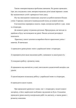 Також я використовувала проблемне навчання. На уроках проводись
ігри, що стосувались теми, використовувались різні цікаві віршики з мови.
Це зацікавлювало дітей і привертало їхню увагу.
    Під час викладання я намагалась залучати до роботи якомога більше
учнів. Старалась знаходити індивідуальний підхід до кожної дитини.
    Систематично перевіряла зошити, твори, контрольні роботи з укр.. мови
та літератури.
    До кожного уроку готувалась ретельно. Продумувала, які методи та
прийоми я буду застосовувати на уроці. Писала детальні розгорнуті
конспекти.
     Практика у школі допомогла виробити багато практичних умінь і
навичок. Я навчилася:


1) проводити уроки різних типів з української мови і літератури;


2) перевіряти різні види письмових робіт, оцінювати та аналізувати їх;


3) планувати роботу з розвитку мови;


4) працювати над наочністю у класі, виготовляти дидактичний матеріал для
уроків:


5) організовувати позакласну роботу з української мови та літератури;


6) проводити класні години.


    При проведенні уроків як із мови, так і з літератури у подачі нового
матеріалу, в його закріпленні особливих труднощів не було. Складніше
проводити уроки аналізу контрольних робіт чи диктанту, а також уроки з
розвитку мовлення.
 