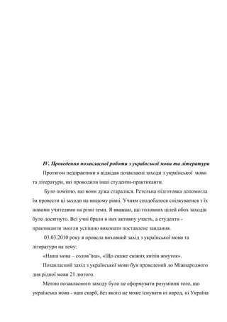 IV. Проведення позакласної роботи з української мови та літератури
    Протягом педпрактики я відвідав позакласні заходи з української мови
та літератури, які проводили інші студенти-практиканти.
     Було помітно, що вони дужа старалися. Ретельна підготовка допомогла
їм провести ці заходи на вищому рівні. Учням сподобалося спілкуватися з їх
новими учителями на різні теми. Я вважаю, що головних цілей обох заходів
було досягнуто. Всі учні брали в них активну участь, а студенти -
практиканти змогли успішно виконати поставлене завдання.
     03.03.2010 року я провела виховний захід з української мови та
літератури на тему:
    «Наша мова – солов’їна», «Що скаже свіжих квітів жмуток».
    Позакласний захід з української мови був проведений до Міжнародного
дня рідної мови 21 лютого.
    Метою позакласного заходу було це сформувати розуміння того, що
українська мова - наш скарб, без якого не може існувати ні народ, ні Україна
 