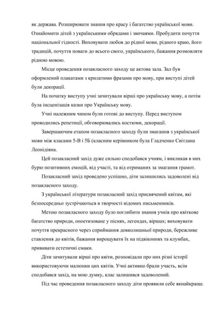 як держава. Розширювати знання про красу і багатство української мови.
Ознайомити дітей з українськими обрядами і звичаями. Пробудити почуття
національної гідності. Виховувати любов до рідної мови, рідного краю, його
традицій, почуття поваги до всього свого, українського, бажання розмовляти
рідною мовою.
    Місце проведення позакласного заходу це актова зала. Зал був
оформлений плакатами з крилатими фразами про мову, при виступі дітей
були декорації.
    На початку виступу учні зачитували вірші про українську мову, а потім
була інсценізація казки про Українську мову.
    Учні належним чином були готові до виступу. Перед виступом
проводились репетиції, обговорювались костюми, декорації.
    Завершаючим етапом позакласного заходу були змагання з української
мови між класами 5-В і 5Б (класним керівником була Гладченко Світлана
Леонідівна.
    Цей позакласний захід дуже сильно сподобався учням, і викликав в них
бурю позитивних емоцій, від участі, та від отриманих за змагання грамот.
    Позакласний захід проведено успішно, діти залишились задоволені від
позакласного заходу.
    З української літератури позакласний захід присвячений квітам, які
безпосередньо зустрічаються в творчості відомих письменників.
    Метою позакласного заходу було поглибити знання учнів про квіткове
багатство природи, опоетизоване у піснях, легендах, віршах; виховувати
почуття прекрасного через сприймання довколишньої природи, бережливе
ставлення до квітів, бажання вирощувати їх на підвіконнях та клумбах,
прививати естетичні смаки.
    Діти зачитували вірші про квіти, розповідали про них різні історії
використовуючи малюнки цих квітів. Учні активно брали участь, всім
сподобався захід, на мою думку, клас залишився задоволений.
    Під час проведення позакласного заходу діти проявили себе якнайкраще.
 