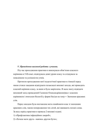 V. Проведення виховної роботи з учнями.
    Під час проходження практики я виконувала обов’язки класного
керівника в 5-В класі, відвідувала деякі уроки класу та слідкувала за
поведінкою та успішністю учнів.
    Протягом проходження моєї педагогічної практики в гімназії перед
мною стояло завдання відвідувати позакласні виховні заходи, які проводить
класний керівник класу, за яким я була закріплена. Я мала змогу відвідати
виховний захід проведений Галиною Олександрівною(яка є класним
керівником і вчителем біології) у формі бесіди на тему― Значення красивих
слів.
    Перед заходом була поставлена мета ознайомити клас зі значенням
красивих слів, також попередження тих дітей, які вживають погані слова.
За весь період практики я провела 2 виховні годині.
1) «Профілактика інфекційних хвороб»;
2) «Хочеш мати друга - навчись другом бути»;
 