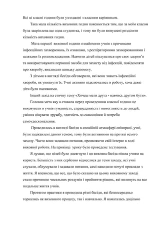 Всі ці класні години були узгоджені з класним керівником.
    Така мала кількість виховних годин пояснюється тим, що за моїм класом
була закріплена ще одна студентка, і тому ми були вимушені розділити
кількість виховних годин.
     Мета першої виховної години ознайомити учнів з причинами
інфекційних захворювань, їх ознаками, з респіраторними захворюваннями і
шляхами їх розповсюдження. Навчити дітей піклуватися про своє здоров’я
та використовувати первинні засоби для захисту від інфекцій, повідомляти
про хворобу, викликати швидку допомогу.
    З дітьми в вигляді бесіди обговорили, які вони знають інфекційні
хвороби, як уникнути їх. Учні активно підключались в роботу, хоча деякі
діти були пасивними.
    Інший захід на етичну тему «Хочеш мати друга - навчись другом бути».
    Головна мета яку я ставила перед проведенням класної години це
виховувати в учнів гуманність, справедливість і вимогливість до людей,
уміння цінувати дружбу, здатність до самооцінки й потреби
самоудосконалення.
     Проводилось в вигляді бесіди в спокійній атмосфері співпраці, учні,
були зацікавлені даною темою, тому були активними на протязі всього
заходу. Часто вони задавали питання, проявляючи свій інтерес в ході
виховної роботи. На прикінці уроку було проведене тестування.
    Я думаю, що цілей було досягнуто і ця виховна бесіда пішла учням на
користь. Більшість з них серйозно віднеслися до теми заходу, всі учні
слухали, обдумували і задавали питання, самі наводили почуті приклади з
життя. Я впевнена, що все, що було сказано на цьому виховному заході
стало причиною чисельних роздумів і прийняття рішень, які вплинуть на все
подальше життя учнів.
    Протягом практики я проводила різні бесіди, які безпосередньо
торкались як виховного процесу, так і навчально. Я намагалась доцільно
 