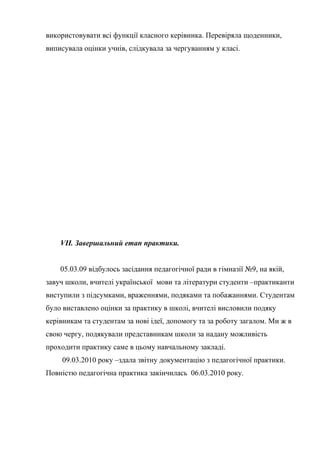 використовувати всі функції класного керівника. Перевіряла щоденники,
виписувала оцінки учнів, слідкувала за чергуванням у класі.




    VII. Завершальний етап практики.


    05.03.09 відбулось засідання педагогічної ради в гімназії №9, на якій,
завуч школи, вчителі української мови та літератури студенти –практиканти
виступили з підсумками, враженнями, подяками та побажаннями. Студентам
було виставлено оцінки за практику в школі, вчителі висловили подяку
керівникам та студентам за нові ідеї, допомогу та за роботу загалом. Ми ж в
свою чергу, подякували представникам школи за надану можливість
проходити практику саме в цьому навчальному закладі.
     09.03.2010 року –здала звітну документацію з педагогічної практики.
Повністю педагогічна практика закінчилась 06.03.2010 року.
 
