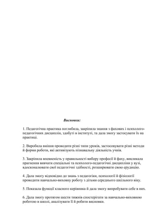 Висновки:

1. Педагогічна практика поглибила, закріпила знання з фахових і психолого-
педагогічних дисциплін, здобуті в інституті, та дала змогу застосувати їх на
практиці.

2. Виробила вміння проводити різні типи уроків, застосовувати різні методи
й форми роботи, які активізують пізнавальну діяльність учнів.

3. Закріпила впевненість у правильності вибору професії й фаху, викликала
прагнення вивчати спеціальні та психолого-педагогічні дисципліни у вузі,
вдосконалювати свої педагогічні здібності, розширювати свою ерудицію.

4. Дала змогу відповідно до знань з педагогіки, психології й фізіології
проводити навчально-виховну роботу з дітьми середнього шкільного віку.

5. Показала функції класного керівника й дала змогу випробувати себе в них.

6. Дала змогу протягом шести тижнів спостерігати за навчально-виховною
роботою в школі, аналізувати її й робити висновки.
 