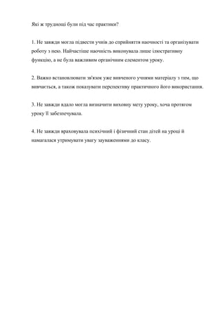 Які ж труднощі були під час практики?


1. Не завжди могла підвести учнів до сприйняття наочності та організувати
роботу з нею. Найчастіше наочність виконувала лише ілюстративну
функцію, а не була важливим органічним елементом уроку.


2. Важко встановлювати зв'язок уже вивченого учнями матеріалу з тим, що
вивчається, а також показувати перспективу практичного його використання.


3. Не завжди вдало могла визначити виховну мету уроку, хоча протягом
уроку її забезпечувала.


4. Не завжди враховувала психічний і фізичний стан дітей на уроці й
намагалася утримувати увагу зауваженнями до класу.
 
