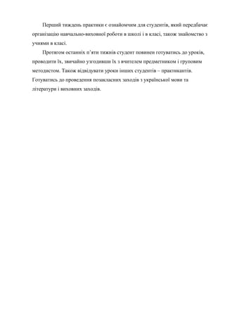 Перший тиждень практики є ознайомчим для студентів, який передбачає
організацію навчально-виховної роботи в школі і в класі, також знайомство з
учнями в класі.
    Протягом останніх п’яти тижнів студент повинен готуватись до уроків,
проводити їх, звичайно узгодивши їх з вчителем предметником і груповим
методистом. Також відвідувати уроки інших студентів – практикантів.
Готуватись до проведення позакласних заходів з української мови та
літератури і виховних заходів.
 