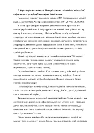І. Характеристика школи. Матеріально-технічна база, педагогічні
кадри, дитячі організації, специфіка даної школи.
    Педагогічну практику проходила у гімназії №9 Кіровоградської міської
ради, м. Кіровограда. Час проходження практики 25.01.2010 по 06.03.2010.
    У школі було створено всі умови для проходження. практики. Всі
вчителі української мови й літератури мають великий стаж роботи, високу
фахову й методичну підготовку. Шкільні кабінети української мови і
літератури на задовільному рівні обладнані технічними засобами навчання,
не забезпечені наочними посібниками, науковою, навчальною та методичною
літературою. Протягом усього перебування в школі я мала змогу отримувати
консультації як від учителів-предметників і класних керівників, так і від
адміністрації школи.
    Кількість учнів, які навчаються в гімназії нараховується 706 чоловік.
Значна кількість учнів проживає в одному мікрорайоні і мають змогу
спілкуватись, хоча також певна кількість учнів проживає в інших
мікрорайонах, а саме в селищі Новому.
    Педагогічний колектив гімназії це колектив однодумців, який успішно
вирішує завдання сьогодення і впевнено дивиться у майбутнє. Вчителі
гімназії мають високий професійний рівень. В школі працюють багато
вчителів вищої категорії.
    Гімназія працює в першу зміну, і має п’ятиденний навчальний тиждень,
але це стосується лише учнів до восьмого класу. Дев’яті, десяті, одинадцяті
класи навчаються і в суботу.
    За кожним класом закріплений навчальний кабінет. Також в школі є два
спортивні зали, два кабінети інформатики, кабінет музики, хімії і праці для
дівчат та хлопців окремо. Також в школі є музей, велика актова зала, де
проходять різні свята, позакласні заходи, шкільна бібліотека. На другому
поверсі розташована їдальня.
    Обов’язковим для гімназії є учнівське самоврядування, яке відіграє
важливу роль в діяльності школи. Також є президент школи, який обирається
 