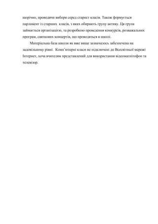 щорічно, проводячи вибори серед старост класів. Також формується
парламент із старших класів, з яких обирають групу активу. Ця група
займається організацією, та розробкою проведення конкурсів, розважальних
програм, святкових концертів, що проводяться в школі.
    Матеріальна база школи як вже вище зазначалось забезпечена на
задовільному рівні. Комп’ютерні класи не підключені до Всесвітньої мережі
Інтернет, хоча вчителям представлений для використання відеомагнітофон та
телевізор.
 