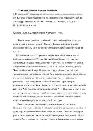ІІ. Характеристика класного колективу
5-В клас який був закріплений за мною під час проходження практики, в
якому я була класним керівником, та викладала в них українську мову та
літературу складається з 27 учнів, серед них 11 хлопців, та 16 дівчат.
Неофіційні лідери у класі:


Кахнова Марина, Донець Євгеній, Хільченко Тетяна.


     Колектив сформовано 5 років назад, коли учні вперше переступили
поріг школи та влилися в лави 1-В класу. Переважна більшість учнів
навчаються в цьому класі ще з початкової школи. Профільний предмет це
історія.
  Класний колектив, за розумовими здібностями дітей, вважається не
найкращим на паралелі. Успішність з української мови та літератури
задовільна, хоча серед такої успішності є такі учні, які виділяються своїми
лідерськими здібностями в навчанні, а саме це Кахнова Марина, Донець
Женя та Хільченко Тетяна. Причинами такої успішності в класі це не
зацікавленість в навчальному процесі. Хоча якщо порівнювати з попередніми
навчальним роком то у більшості учнів саме з укр. мови знизилася
успішність. Особливо у таких учнів як Шишацька Дарія, що була
відмінницею у молодшій школі оцінки з укр. мови знизилися на кілька рівнів
(підгрупа №2). Також це стосується Кадигроба А. та Полуляха М., хоч у них
високого рівня не було в молодшій школі, але отримують вони оцінки нижчі,
ніж мали. Більше всього, що об’єктивними факторами є вимоги окремих
вчителів, особлива реакція на них у дітей і наслідок.
    Отже, успішність з укр. мови суттєво знизилась у 3 –ох учнів.
Колектив 5-В класу – дружелюбний, ввічливий, діти завжди готові прийти на
допомогу і з особливою відповідальністю та великим бажанням виконують
різноманітні доручення з класної та суспільно-громадської роботи. Всі учні
чемні, доброзичливі, акуратні, привітні, мають бажання навчатися, хочуть
 