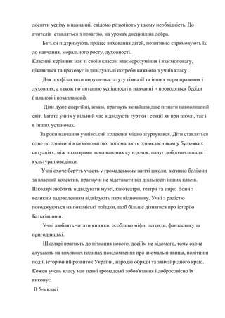 досягти успіху в навчанні, свідомо розуміють у цьому необхідність. До
вчителів ставляться з повагою, на уроках дисципліна добра.
    Батьки підтримують процес виховання дітей, позитивно спрямовують їх
до навчання, морального росту, духовності.
Класний керівник має зі своїм класом взаєморозуміння і взаємоповагу,
цікавиться та враховує індивідуальні потреби кожного з учнів класу .
    Для профілактики порушень статуту гімназії та інших норм правових і
духовних, а також по питанню успішності в навчанні - проводяться бесіди
( планові і позапланові).
     Діти дуже енергійні, жваві, прагнуть якнайшвидше пізнати навколишній
світ. Багато учнів у вільний час відвідують гуртки і секції як при школі, так і
в інших установах.
   За роки навчання учнівський колектив міцно згуртувався. Діти ставляться
одне до одного зі взаємоповагою, допомагають однокласникам у будь-яких
ситуаціях, між школярами нема вагомих суперечок, панує доброзичливість і
культура поведінки.
    Учні охоче беруть участь у громадському житті школи, активно боліючи
за власний колектив, прагнучи не відставати від діяльності інших класів.
Школярі люблять відвідувати музеї, кінотеатри, театри та цирк. Вони з
великим задоволенням відвідують парк відпочинку. Учні з радістю
погоджуються на позаміські поїздки, щоб більше дізнатися про історію
Батьківщини.
    Учні люблять читати книжки, особливо міфи, легенди, фантастику та
пригодницькі.
    Школярі прагнуть до пізнання нового, досі їм не відомого, тому охоче
слухають на виховних годинах повідомлення про аномальні явища, політичні
події, історичний розвиток України, народні обряди та звичаї рідного краю.
Кожен учень класу має певні громадські зобов'язання і добросовісно їх
виконує.
В 5-в класі
 