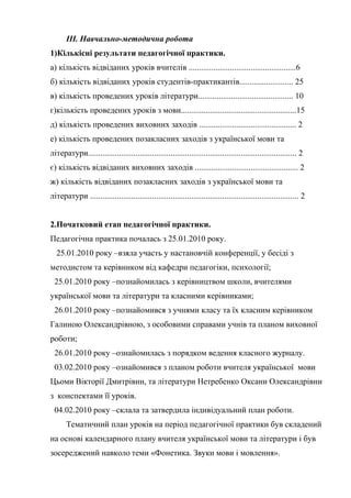 ІІІ. Навчально-методична робота
1)Кількісні результати педагогічної практики.
а) кількість відвіданих уроків вчителів ....................................................6
б) кількість відвіданих уроків студентів-практикантів.......................... 25
в) кількість проведених уроків літератури.............................................. 10
г)кількість проведених уроків з мови........................................................15
д) кількість проведених виховних заходів ............................................... 2
е) кількість проведених позакласних заходів з української мови та
літератури..................................................................................................... 2
є) кількість відвіданих виховних заходів .................................................. 2
ж) кількість відвіданих позакласних заходів з української мови та
літератури ..................................................................................................... 2


2.Початковий етап педагогічної практики.
Педагогічна практика почалась з 25.01.2010 року.
  25.01.2010 року –взяла участь у настановчій конференції, у бесіді з
методистом та керівником від кафедри педагогіки, психології;
 25.01.2010 року –познайомилась з керівництвом школи, вчителями
української мови та літератури та класними керівниками;
 26.01.2010 року –познайомився з учнями класу та їх класним керівником
Галиною Олександрівною, з особовими справами учнів та планом виховної
роботи;
 26.01.2010 року –ознайомилась з порядком ведення класного журналу.
 03.02.2010 року –ознайомився з планом роботи вчителя української мови
Цьоми Вікторії Дмитрівни, та літератури Нетребенко Оксани Олександрівни
з конспектами її уроків.
 04.02.2010 року –склала та затвердила індивідуальний план роботи.
       Тематичний план уроків на період педагогічної практики був складений
на основі календарного плану вчителя української мови та літератури і був
зосереджений навколо теми «Фонетика. Звуки мови і мовлення».
 