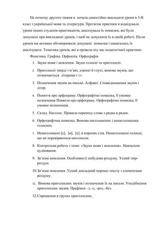 На початку другого тижня я почала самостійно викладати уроки в 5-В
класі з української мови та літератури. Протягом практики я відвідувала
уроки інших студенів-практикантів, аналізувала їх помилки, які були
допущені при викладанні уроків, і щоб не допускати їх в своїй роботі. Після
уроків ми активно обговорювали допущені помилки і намагались їх
аналізувати. Тематика уроків, які я провела під час педагогічної практики:
    Фонетика. Графіка. Орфоепія. Орфографія
     1. Звуки мови і мовлення. Звуки голосні та приголосні.

     2.    Приголосні тверді і м’які, дзвінкі й глухі, вимова звуків, що
           позначаються літерами г і ґ.

     3. Позначення звуків на письмі. Алфавіт. Співвідношення звуків і
        літер.

     4.    Поняття про орфограму. Орфографічні помилка, її умовне
           позначення Поняття про орфограму. Орфографічні помилка, її
           умовне позначення.

     5. Склад. Наголос. Правила переносу слова з рядка в рядок.

     6. Орфографічна помилка. Вимова наголошених і ненаголошених
        голосних.

     7.    Ненаголошені [е], [и], [о], в коренях слів. Ненаголошені голосні,
           що не перевіряються наголосом.

     8. Контрольна робота з теми: «Звуки мови і мовлення». Навчальне
        аудіювання.

     9. Зв’язне мовлення. Особливості побудови роздуму. Усний твір-
        роздум

     10.Зв’язне мовлення .Усний докладний переказ тексту з елементами
        роздуму.

     11.   Вимова приголосних звуків і позначення їх на письмі. Уподібнення
           приголосних звуків. Префікси –з, -с, -роз, -без.

     12.Спрощення в групах приголосних.
 