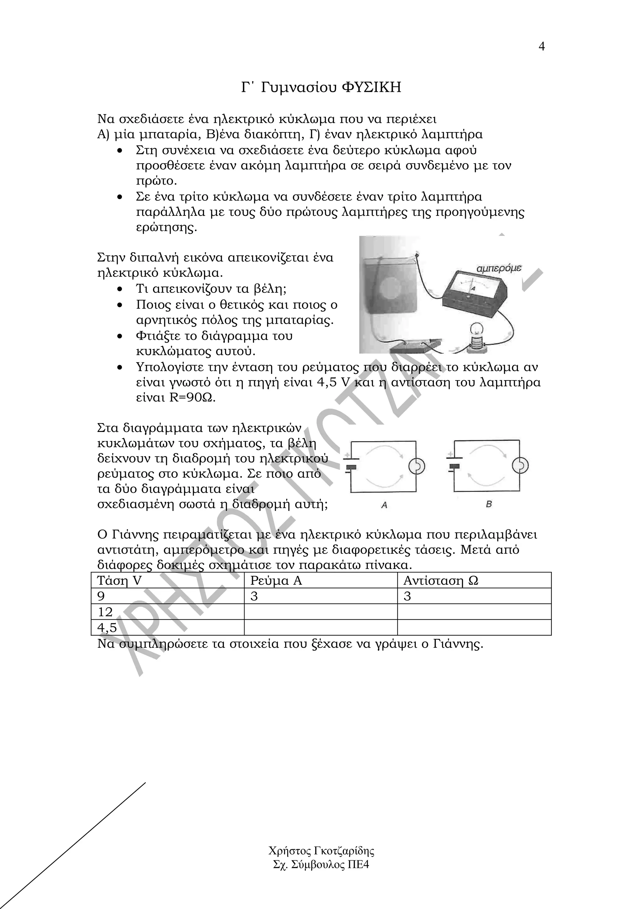 4


                      Γ΄ Γυμνασίου ΦΥΣΙΚΗ

Να σχεδιάσετε ένα ηλεκτρικό κύκλωμα που να περιέχει
Α) μία μπαταρία, Β)ένα διακόπτη, Γ) έναν ηλεκτρικό λαμπτήρα
   • Στη συνέχεια να σχεδιάσετε ένα δεύτερο κύκλωμα αφού
      προσθέσετε έναν ακόμη λαμπτήρα σε σειρά συνδεμένο με τον
      πρώτο.
   • Σε ένα τρίτο κύκλωμα να συνδέσετε έναν τρίτο λαμπτήρα
      παράλληλα με τους δύο πρώτους λαμπτήρες της προηγούμενης
      ερώτησης.

Στην διπαλνή εικόνα απεικονίζεται ένα
ηλεκτρικό κύκλωμα.
   • Τι απεικονίζουν τα βέλη;
   • Ποιος είναι ο θετικός και ποιος ο
      αρνητικός πόλος της μπαταρίας.
   • Φτιάξτε το διάγραμμα του
      κυκλώματος αυτού.
   • Υπολογίστε την ένταση του ρεύματος που διαρρέει το κύκλωμα αν
      είναι γνωστό ότι η πηγή είναι 4,5 V και η αντίσταση του λαμπτήρα
      είναι R=90Ω.

Στα διαγράμματα των ηλεκτρικών
κυκλωμάτων του σχήματος, τα βέλη
δείχνουν τη διαδρομή του ηλεκτρικού
ρεύματος στο κύκλωμα. Σε ποιο από
τα δύο διαγράμματα είναι
σχεδιασμένη σωστά η διαδρομή αυτή;

Ο Γιάννης πειραματίζεται με ένα ηλεκτρικό κύκλωμα που περιλαμβάνει
αντιστάτη, αμπερόμετρο και πηγές με διαφορετικές τάσεις. Μετά από
διάφορες δοκιμές σχημάτισε τον παρακάτω πίνακα.
Τάση V                  Ρεύμα Α                Αντίσταση Ω
9                       3                      3
12
4,5
Να συμπληρώσετε τα στοιχεία που ξέχασε να γράψει ο Γιάννης.




                          Χρήστος Γκοτζαρίδης
                           Σχ. Σύμβουλος ΠΕ4
 