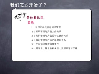 我们怎么开始了？ 各位看这里 目录 1 ：认识产品设计与知识管理 2 ：知识管理与产品人的关系 3 ：知识管理与产品设计工具的关系 4 ：知识管理与产品产出物的关系 5 ：产品知识管理的重要性 6 ：周末了，除了放松生活，我们还可以干嘛 