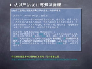 1. 认识产品设计与知识管理 让你的互联网生活更美好—认识产品设计与知识管理 知识管理（ KM, Knowledge Management ）： 所谓知识管理的定义为，在 组织 中建构一个人文与技术兼备的知识系统，让组织中的 信息 与 知 识 ，  透过 获得、创造、分享、 整合 、记录、 存取 、更新等过程，达到知识不断 创新 的 最终目的 ，并 回馈到知识系统內，个人与组织的知识得以永不间断的累积，从 系统 的 角度进行思考 这将 成为组织的 智慧资本 ，有助于企业做出 正确的 决 策 ， 以因应市场的变迁。 你还想知道跟多知识管理的东西吗？可以看看这里： 产品设计（ Product Design ）指的是： 产品设计是一个创造性的综合信息处理过程，通过线条、符号、数字、色彩等把产品显现人们面前。它将人的某种目的或需要转换为一个具体的物理形式或工具的过程，把一种 计划、规划设想、问题解决的方法，通过具体的载体，以美好的形式表达出来。 http://wiki.mbalib.com/wiki/%E7%9F%A5%E8%AF%86%E7%AE%A1%E7%90%86 
