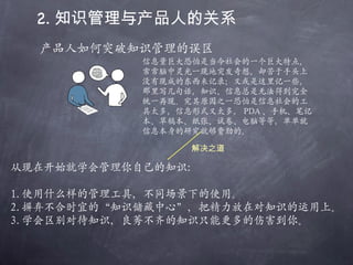 2. 知识管理与产品人的关系 产品人如何突破知识管理的误区 信息量巨大恐怕是当今社会的一个巨大特点，常常脑中灵光一现地突发奇想，却苦于手头上没有现成的东西来记录；又或是这里记一些，那里写几句话，知识、信息总是无法得到完全统一再现。究其原因之一恐怕是信息社会的工具太多，信息形式又太多， PDA 、手机、笔记本、草稿本、纸张、试卷、电脑等等，单单就信息本身的研究就够费劲的。 从现在开始就学会管理你自己的知识： 1. 使用什么样的管理工具，不同场景下的使用。 2. 摒弃不合时宜的“知识储藏中心”，把精力放在对知识的运用上。 3. 学会区别对待知识，良莠不齐的知识只能更多的伤害到你。 解决之道 