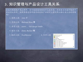 3. 知识管理与产品设计工具关系 在我们现实的产品工作中，你可能能运用的设计工具很多。不同项目任务和场景下的运用也很多，但是你想过你所使用的这些产品设计工具之所以称之为工具的原因吗？ 1. 流程工具： visio 等 2. 用例工具： Rational-Rose 等 3. 原型工具： axure 、 Gui design studio 等 4. 演示工具： Demo Builder 等 5. 测试工具： TestDirector 6. 日常工具 