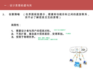一：设计思想的虚与实 2. 　创意隐喻　（在界面视觉提示，搭建和功能目标之间的直觉联系， 　　　　　　　　而不必了解信息交互的原理） 局限性： 需要设计者与用户间信息对称。 不具扩展，复杂庞大信息面前，变得笨拙。 受限于物理世界。 新颖，模糊，跨概念 现实世界太多条框，计算机可无限 平台概念 约束了设计者跟用户  