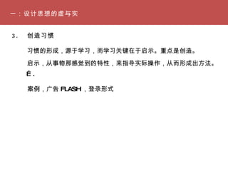 一：设计思想的虚与实 3. 　创造习惯　 习惯的形成，源于学习，而学习关键在于启示。重点是创造。 启示，从事物那感觉到的特性，来指导实际操作，从而形成出方法。 案例，广告 FLASH ，登录形式 … . 