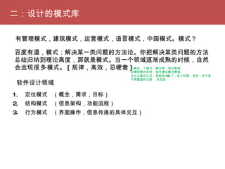 二：设计的模式库 1. 　定位模式　（概念，需求，目标） 2. 　结构模式　（信息架构，功能流程）　 3. 　行为模式　（界面操作，信息传递的具体交互）　 有管理模式，建筑模式，运营模式，语言模式，中国模式。模式？ 百度有道，模式：解决某一类问题的方法论。你把解决某类问题的方法总结归纳到理论高度，那就是模式。当一个领域逐渐成熟的时候，自然会出现 很多 模式。 [ 规律，高效，忌硬套 ] 大模式，小模式，模式库，知识管理， 如建筑模式多种，城市建设模式弊端， 当企业模式化后，那就是 NB 了，进入积累，改进，而不是不停重复的过程 ，杜拉拉 软件设计领域 