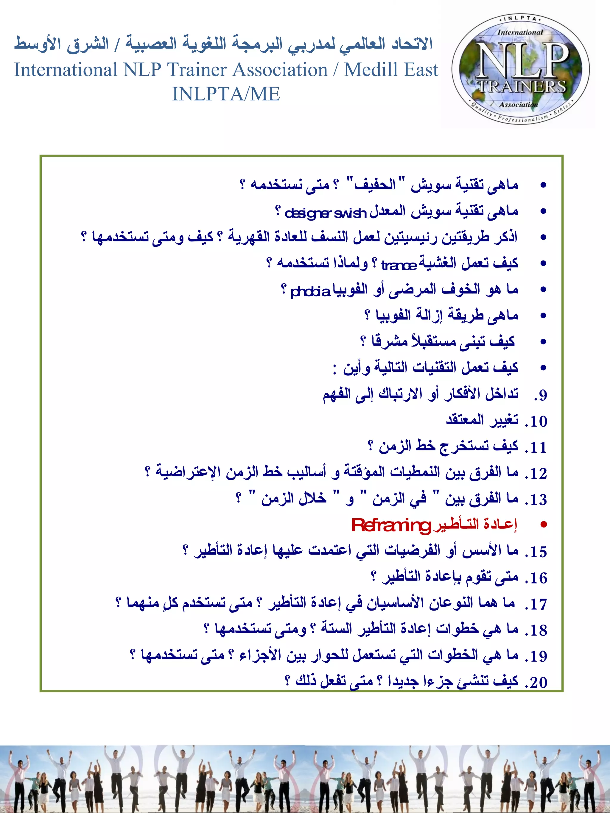 ماهى تقنية سويش  " الحفيف "  ؟ متى نستخدمه ؟  ماهى تقنية سويش المعدل   designer swish  ؟  اذكر طريقتين رئيسيتين لعمل النسف للعادة القهرية ؟ كيف ومتى تستخدمها ؟  كيف تعمل الغشية   trance   ؟ ولماذا تستخدمه ؟  ما هو الخوف المرضى أو الفوبيا   phobia   ؟  ماهى طريقة إزالة الفوبيا ؟  كيف تبنى مستقبلاً مشرقا ؟  كيف تعمل التقنيات التالية وأين   :  تداخل الأفكار أو الارتباك إلى الفهم  تغيير المعتقد  كيف تستخرج خط الزمن ؟  ما الفرق بين النمطيات المؤقتة و أساليب خط الزمن الإعتراضية ؟  ما الفرق بين  "  في الزمن  "  و  "  خلال الزمن  "  ؟  إعـادة التـأطـير   Reframing  ما الأسس أو الفرضيات التي اعتمدت عليها إعادة التأطير ؟  متى تقوم بإعادة التأطير ؟  ما هما النوعان الأساسيان في إعادة التأطير ؟ متى تستخدم كلٍ منهما ؟  ما هي خطوات إعادة التأطير الستة ؟ ومتى تستخدمها ؟  ما هي الخطوات التي تستعمل للحوار بين الأجزاء ؟ متى تستخدمها ؟  كيف تنشئ جزءا جديدا ؟ متى تفعل ذلك ؟  