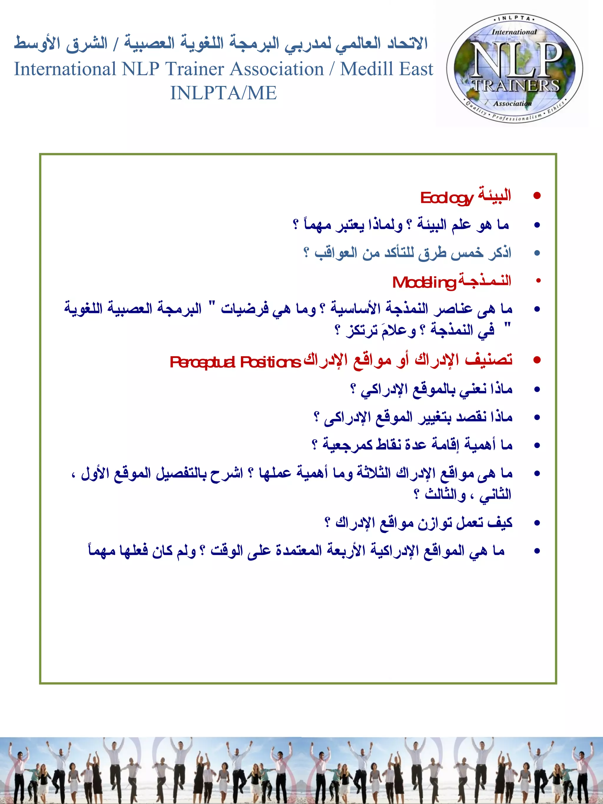 البيئة   Ecology  ما هو علم البيئة ؟ ولماذا يعتبر مهماً ؟  اذكر خمس طرق للتأكد من العواقب ؟   النـمـذجـة   Modeling  ما هى عناصر النمذجة الأساسية ؟ وما هي فرضيات  "  البرمجة العصبية اللغوية  "  في النمذجة ؟ وعلامَ ترتكز ؟  تصنيف الإدراك أو مواقع الإدراك   Perceptual Positions  ماذا نعني بالموقع الإدراكي ؟  ماذا نقصد بتغيير الموقع الإدراكى ؟  ما أهمية إقامة عدة نقاط كمرجعية ؟  ما هى مواقع الإدراك الثلاثة وما أهمية عملها ؟ اشرح بالتفصيل الموقع الأول ، الثاني ، والثالث ؟  كيف تعمل توازن مواقع الإدراك ؟  ما هي المواقع الإدراكية الأربعة المعتمدة على الوقت ؟ ولم كان فعلها مهماً 