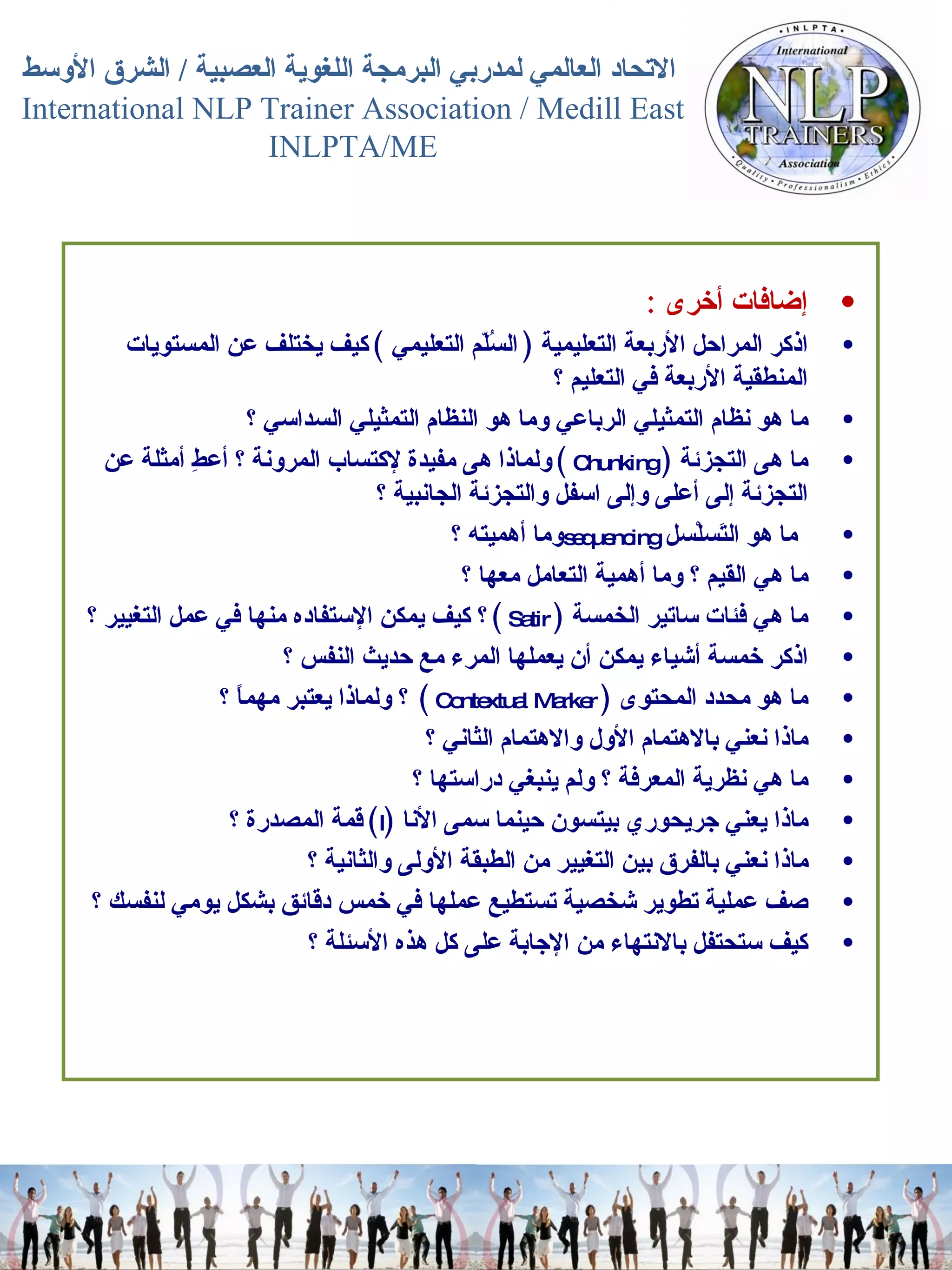 إضافات أخرى   :  اذكر المراحل الأربعة التعليمية  (  السُلّم التعليمي  )  كيف يختلف عن المستويات المنطقية الأربعة في التعليم ؟  ما هو نظام التمثيلي الرباعي وما هو النظام التمثيلي السداسي ؟  ما هى التجزئة   (  Chunking   )  ولماذا هى مفيدة لإكتساب المرونة ؟ أعطِ أمثلة عن التجزئة إلى أعلى وإلى اسفل والتجزئة الجانبية ؟  ما هو التَسلْسل   sequencing وما أهميته ؟  ما هي القيم ؟ وما أهمية التعامل معها ؟  ما هي فئات ساتير الخمسة  (  Satir   )  ؟ كيف يمكن الإستفاده منها في عمل التغيير ؟  اذكر خمسة أشياء يمكن أن يعملها المرء مع حديث النفس ؟  ما هو محدد المحتوى   (  Contextual Marker  )  ؟ ولماذا يعتبر مهماً ؟  ماذا نعني بالاهتمام الأول والاهتمام الثاني ؟  ما هي نظرية المعرفة ؟ ولم ينبغي دراستها ؟  ماذا يعني جريحوري بيتسون حينما سمى الأنا   ( I )  قمة المصدرة ؟  ماذا نعني بالفرق بين التغيير من الطبقة الأولى والثانية ؟  صف عملية تطوير شخصية تستطيع عملها في خمس دقائق بشكل يومي لنفسك ؟  كيف ستحتفل بالانتهاء من الإجابة على كل هذه الأسئلة ؟ 