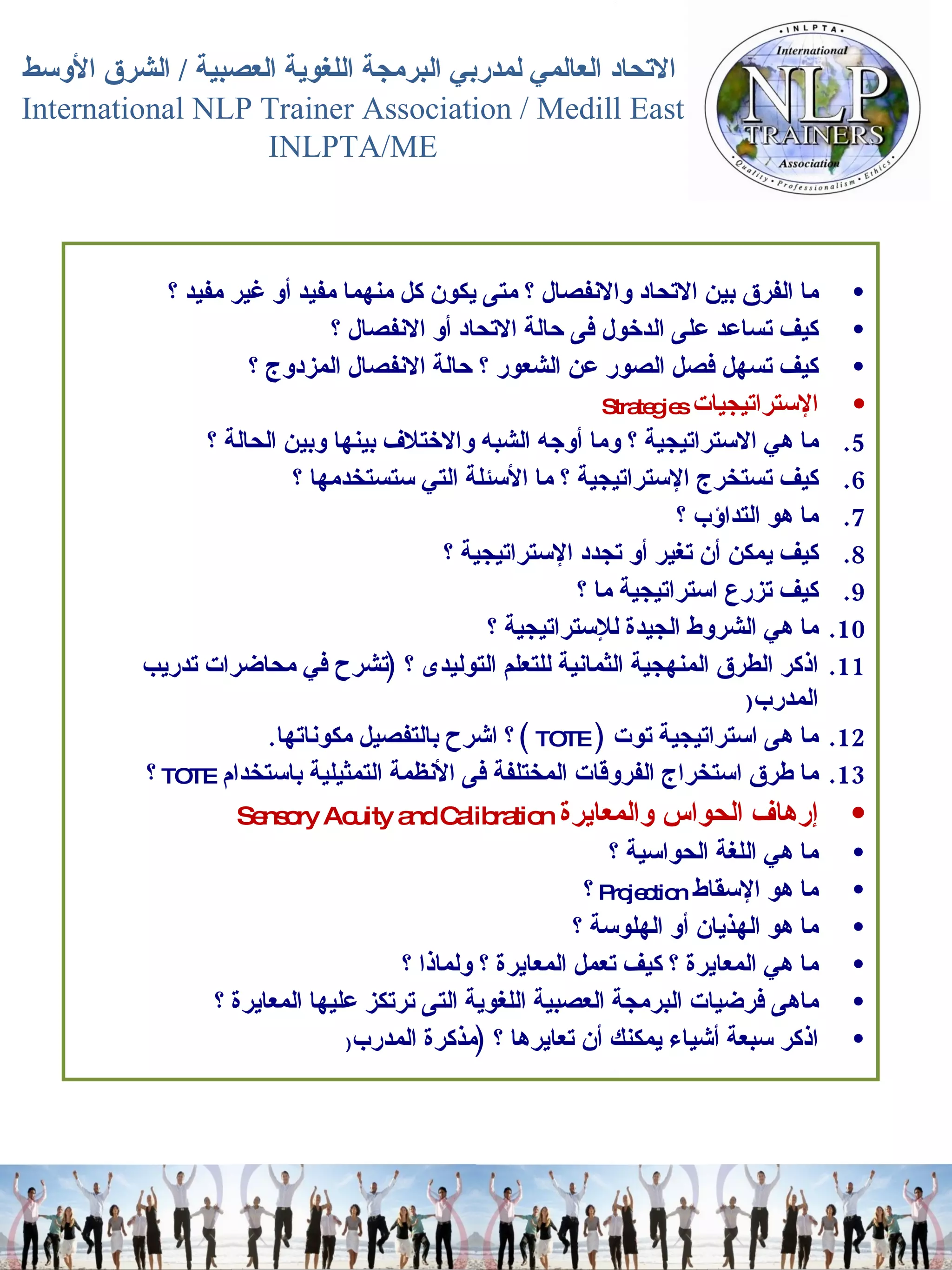 ما الفرق بين الاتحاد والانفصال ؟ متى يكون كل منهما مفيد أو غير مفيد ؟  كيف تساعد على الدخول فى حالة الاتحاد أو الانفصال ؟  كيف تسهل فصل الصور عن الشعور ؟ حالة الانفصال المزدوج ؟  الإستراتيجيات   Strategies  ما هي الاستراتيجية ؟ وما أوجه الشبه والاختلاف بينها وبين الحالة ؟  كيف تستخرج الإستراتيجية ؟ ما الأسئلة التي ستستخدمها ؟  ما هو التداؤب ؟  كيف يمكن أن تغير أو تجدد الإستراتيجية ؟  كيف تزرع استراتيجية ما ؟  ما هي الشروط الجيدة للإستراتيجية ؟  اذكر الطرق المنهجية الثمانية للتعلم التوليدى ؟  ( تشرح في محاضرات تدريب المدرب ( ما هى استراتيجية توت   (  TOTE   )  ؟ اشرح بالتفصيل مكوناتها .  ما طرق استخراج الفروقات المختلفة فى الأنظمة التمثيلية باستخدام   TOTE   ؟  إرهاف الحواس والمعايرة  Sensory Acuity and Calibration  ما هي اللغة الحواسية ؟  ما هو الإسقاط   Projection   ؟  ما هو الهذيان أو الهلوسة ؟  ما هي المعايرة ؟ كيف تعمل المعايرة ؟ ولماذا ؟  ماهى فرضيات البرمجة العصبية اللغوية التى ترتكز عليها المعايرة ؟  اذكر سبعة أشياء يمكنك أن تعايرها ؟  ( مذكرة المدرب (   