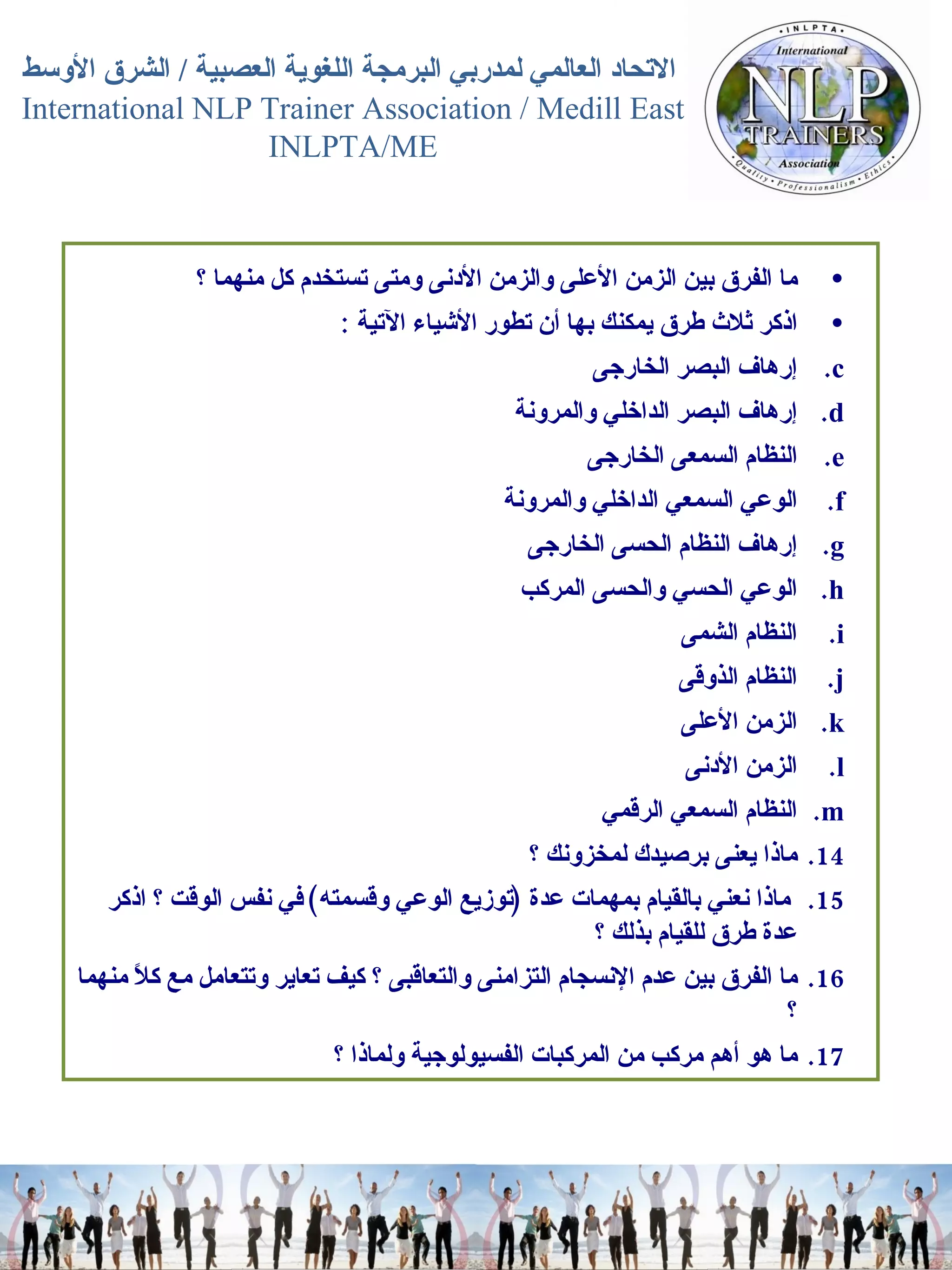 ما الفرق بين الزمن الأعلى والزمن الأدنى ومتى تستخدم كل منهما ؟  اذكر ثلاث طرق يمكنك بها أن تطور الأشياء الآتية   :  إرهاف البصر الخارجى  إرهاف البصر الداخلي والمرونة  النظام السمعى الخارجى  الوعي السمعي الداخلي والمرونة  إرهاف النظام الحسى الخارجى  الوعي الحسي والحسى المركب  النظام الشمى  النظام الذوقى  الزمن الأعلى  الزمن الأدنى  النظام السمعي الرقمي  ماذا يعنى برصيدك لمخزونك ؟  ماذا نعني بالقيام بمهمات عدة  ( توزيع الوعي وقسمته )  في نفس الوقت ؟ اذكر عدة طرق للقيام بذلك ؟  ما الفرق بين عدم الإنسجام التزامنى والتعاقبى ؟ كيف تعاير  وتتعامل مع  كلاً منهما ؟ ما هو أهم مركب من المركبات الفسيولوجية ولماذا ؟  