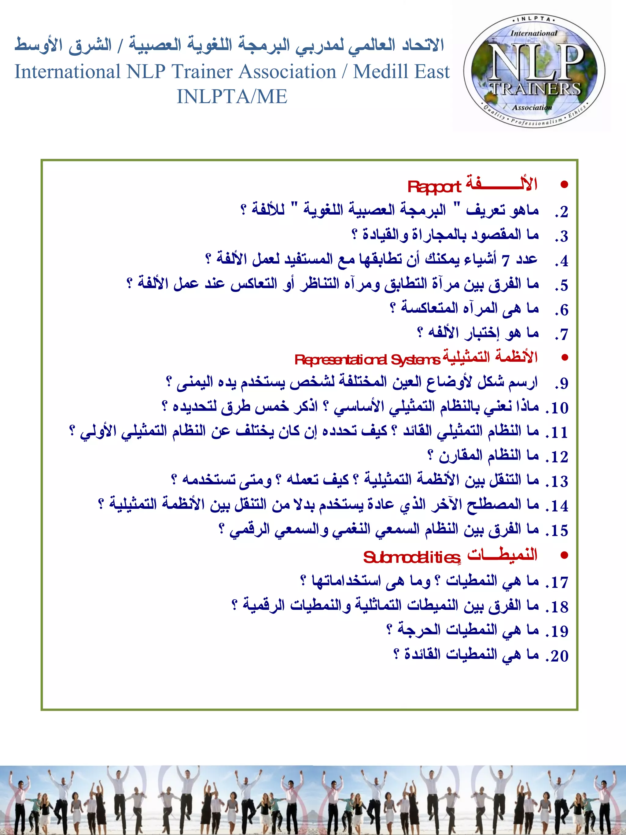 الألـــــــــفة   Rapport  ماهو تعريف  "  البرمجة العصبية اللغوية   "  للألفة ؟  ما المقصود بالمجاراة والقيادة ؟  عدد  7  أشياء يمكنك أن تطابقها مع المستفيد لعمل الألفة ؟  ما الفرق بين مرآة التطابق ومرآه التناظر أو التعاكس عند عمل الألفة ؟  ما هى المرآه المتعاكسة ؟  ما هو إختبار الألفه ؟  الأنظمة التمثيلية   Representational Systems  ارسم شكل لأوضاع العين المختلفة لشخص يستخدم يده اليمنى ؟  ماذا نعني بالنظام التمثيلي الأساسي ؟ اذكر خمس طرق لتحديده ؟  ما النظام التمثيلي القائد ؟ كيف تحدده إن كان يختلف عن النظام التمثيلي الأولي ؟  ما النظام المقارن ؟  ما التنقل بين الأنظمة التمثيلية ؟ كيف تعمله ؟ ومتى تستخدمه ؟  ما المصطلح الآخر الذي عادة يستخدم بدلا من التنقل بين الأنظمة التمثيلية ؟  ما الفرق بين النظام السمعي النغمي والسمعي الرقمي ؟ النميطـــات ٍ Submodalities  ما هي النمطيات ؟ وما هى استخداماتها ؟  ما الفرق بين النميطات التماثلية والنمطيات الرقمية ؟  ما هي النمطيات الحرجة ؟  ما هي النمطيات القائدة ؟  