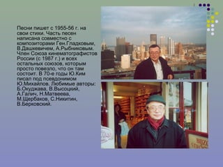 Песни пишет с 1955-56 г. на свои стихи. Часть песен написана совместно с композиторами Ген.Гладковым, В.Дашкевичем, А.Рыбниковым. Член Союза кинематографистов России (с 1987 г.) и всех остальных союзов, которым просто повезло, что он там состоит. В 70-е годы Ю.Ким писал под псевдонимом Ю.Михайлов. Любимые авторы: Б.Окуджава, В.Высоцкий, А.Галич, Н.Матвеева, М.Щербаков, С.Никитин, В.Берковский.  