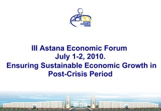 III Astana Economic Forum    July 1-2,  2010.     Ensuring Sustainable Economic Growth in Post-Crisis Period 