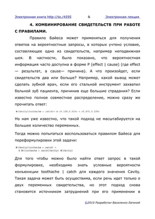 Электронная книга http://to./4595           &        Электронная лекция

        4. КОМБИНИРОВАНИЕ СВИДЕТЕЛЬСТВ ПРИ РАБОТЕ
С ПРАВИЛАМИ.
        Правило     Байеса    может   применяться        для    получения
ответов на вероятностные запросы, в которых учтено условие,
составляющее одно из свидетельств, например неподвижная
шея.    В   частности,     было     показано,      что     вероятностная
информация часто доступна в форме Ρ (effect | cause) (где effect
— результат, a cause— причина). А что произойдет, если
свидетельств два или больше? Например, какой вывод может
сделать зубной врач, если его стальной инструмент захватил
больной зуб пациента, причинив еще большие страдания? Если
известно полное совместное распределение, можно сразу же
прочитать ответ:



Но нам уже известно, что такой подход не масштабируется на
большее количество переменных.

Тогда можно попытаться воспользоваться правилом Байеса для
переформулировки этой задачи:




Для того чтобы можно было найти ответ запрос в такой
формулировке,       необходимо      знать       условные       вероятности
конъюнкции toothache | catch для каждого значения Cavity.
Такая задача может быть осуществима, если речь идет только о
двух   переменных       свидетельства,      но    этот   подход     снова
становится источником затруднений при его применении в

                                       ©2010 Разработал Василенко Евгений
 