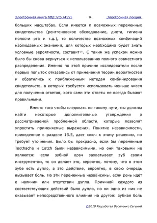 Электронная книга http://to./4595           &          Электронная лекция

больших масштабах. Если имеется n возможных переменных
свидетельства (рентгеновское обследование, диета, гигиена
полости рта и т.д.), то количество возможных комбинаций
наблюдаемых значений, для которых необходимо будет знать
условные вероятности, составит . С таким же успехом можно
было бы снова вернуться к использованию полного совместного
распределения. Именно по этой причине исследователи после
первых попыток отказались от применения теории вероятностей
и   обратились     к    приближенным         методам     комбинирования
свидетельств, в которых требуется использовать меньше чисел
для получения ответов, хотя сами эти ответы не всегда бывают
правильными.

        Вместо того чтобы следовать по такому пути, мы должны
найти       некоторые       дополнительные             утверждения         о
рассматриваемой        проблемной      области,      которые      позволят
упростить применяемые выражения. Понятие независимости,
приведенное в разделе 13.5, дает ключ к этому решению, но
требует уточнения. Было бы прекрасно, если бы переменные
Toothache и Catch были независимыми, но они таковыми не
являются:     если      зубной      врач    захватывает       зуб     своим
инструментом, то он делает это, вероятно, потому, что в этом
зубе есть дупло, а это действие, вероятно, в свою очередь
вызывает боль. Но эти переменные независимы, если речь идет
о   наличии    или     отсутствии    дупла.     Причиной      каждого     из
соответствующих действий было дупло, но ни одно из них не
оказывает непосредственного влияния на другое: зубная боль

                                           ©2010 Разработал Василенко Евгений
 