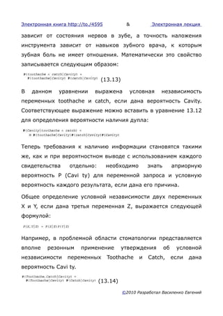 Электронная книга http://to./4595          &          Электронная лекция

зависит от состояния нервов в зубе, а точность наложения
инструмента зависит от навыков зубного врача, к которым
зубная боль не имеет отношения. Математически это свойство
записывается следующим образом:

                                (13.13)

В   данном     уравнении     выражена        условная     независимость
переменных toothache и catch, если дана вероятность Cavity.
Соответствующее выражение можно вставить в уравнение 13.12
для определения вероятности наличия дупла:




Теперь требования к наличию информации становятся такими
же, как и при вероятностном выводе с использованием каждого
свидетельства      отдельно:        необходимо       знать        априорную
вероятность Ρ (Cavi ty) для переменной запроса и условную
вероятность каждого результата, если дана его причина.

Общее определение условной независимости двух переменных
X и Y, если дана третья переменная Z, выражается следующей
формулой:



Например, в проблемной области стоматологии представляется
вполне    резонным      применение        утверждения        об    условной
независимости     переменных        Toothache    и   Catch,       если   дана
вероятность Cavi ty.

                               (13.14)

                                          ©2010 Разработал Василенко Евгений
 