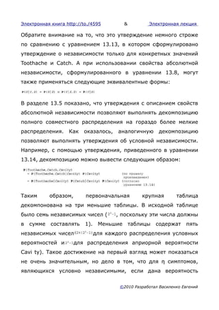 Электронная книга http://to./4595          &         Электронная лекция

Обратите внимание на то, что это утверждение немного строже
по сравнению с уравнением 13.13, в котором сформулировано
утверждение о независимости только для конкретных значений
Toothache и Catch. А при использовании свойства абсолютной
независимости, сформулированного в уравнении 13.8, могут
также применяться следующие эквивалентные формы:



В разделе 13.5 показано, что утверждения с описанием свойств
абсолютной независимости позволяют выполнять декомпозицию
полного совместного распределения на гораздо более мелкие
распределения.     Как    оказалось,    аналогичную      декомпозицию
позволяют выполнять утверждения об условной независимости.
Например, с помощью утверждения, приведенного в уравнении
13.14, декомпозицию можно вывести следующим образом:




Таким       образом,      первоначальная           крупная      таблица
декомпонована на три меньшие таблицы. В исходной таблице
было семь независимых чисел (          , поскольку эти числа должны
в   сумме   составлять    1).    Меньшие       таблицы   содержат   пять
независимых чисел               для каждого распределения условных
вероятностей и         для распределения априорной вероятности
Cavi ty). Такое достижение на первый взгляд может показаться
не очень значительным, но дело в том, что для η симптомов,
являющихся условно независимыми, если дана вероятность


                                        ©2010 Разработал Василенко Евгений
 