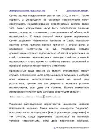 Электронная книга http://to./4595          &          Электронная лекция

Cavity, размер представления растет как 0{п), а не                 . Таким
образом, z утверждения об условной независимости могут
обеспечивать масштабирование вероятностных систем; более
того, такие утверждения могут быть подкреплены данными
намного проще по сравнению с утверждениями об абсолютной
независимости. С концептуальной точки зрения переменная
Cavity разделяет переменные Toothache и Catch, поскольку
наличие дупла является прямой причиной и зубной боли, и
наложения         инструмента       на   зуб.    Разработка       методов
декомпозиции крупных вероятностных областей определения на
слабо связанные подмножества с помощью свойства условной
независимости стало одним из наиболее важных достижений в
новейшей истории искусственного интеллекта.

Приведенный выше пример из области стоматологии может
служить проявлением часто встречающейся ситуации, в которой
одна     причина     непосредственно        влияет     на    целый     ряд
результатов, причем все эти результаты являются условно
независимыми, если дана эта причина. Полное совместное
распределение может быть записано следующим образом:




Указанное распределение вероятностей называется наивной
байесовской моделью. Такая модель называется "наивной",
поскольку часто используется (как упрощающее допущение) в
тех    случаях,    когда   переменные      "результата"     не   являются
условно    независимыми,        если     дана   переменная       причины.

                                          ©2010 Разработал Василенко Евгений
 