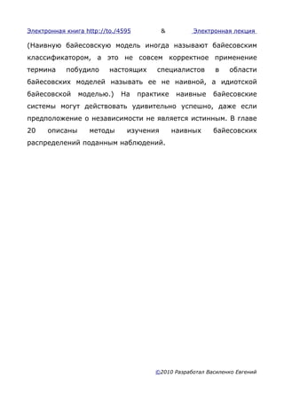 Электронная книга http://to./4595         &         Электронная лекция

(Наивную байесовскую модель иногда называют байесовским
классификатором, а это не совсем корректное применение
термина     побудило      настоящих      специалистов       в   области
байесовских моделей называть ее не наивной, а идиотской
байесовской     моделью.)    На     практике    наивные    байесовские
системы могут действовать удивительно успешно, даже если
предположение о независимости не является истинным. В главе
20    описаны      методы      изучения        наивных     байесовских
распределений поданным наблюдений.




                                        ©2010 Разработал Василенко Евгений
 