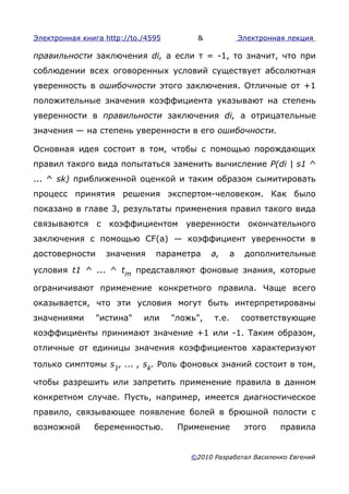 Электронная книга http://to./4595        &               Электронная лекция

правильности заключения di, а если т = -1, то значит, что при
соблюдении всех оговоренных условий существует абсолютная
уверенность в ошибочности этого заключения. Отличные от +1
положительные значения коэффициента указывают на степень
уверенности в правильности заключения di, а отрицательные
значения — на степень уверенности в его ошибочности.

Основная идея состоит в том, чтобы с помощью порождающих
правил такого вида попытаться заменить вычисление P(di | s1 ^
... ^ sk) приближенной оценкой и таким образом сымитировать
процесс принятия решения экспертом-человеком. Как было
показано в главе 3, результаты применения правил такого вида
связываются с коэффициентом уверенности                    окончательного
заключения с помощью CF(a) — коэффициент уверенности в
достоверности     значения     параметра      а,     а    дополнительные

условия t1 ^ ... ^ tm представляют фоновые знания, которые

ограничивают применение конкретного правила. Чаще всего
оказывается, что эти условия могут быть интерпретированы
значениями      "истина"    или     "ложь",   т.е.       соответствующие
коэффициенты принимают значение +1 или -1. Таким образом,
отличные от единицы значения коэффициентов характеризуют

только симптомы s1, ... , sk. Роль фоновых знаний состоит в том,

чтобы разрешить или запретить применение правила в данном
конкретном случае. Пусть, например, имеется диагностическое
правило, связывающее появление болей в брюшной полости с
возможной      беременностью.        Применение           этого    правила


                                        ©2010 Разработал Василенко Евгений
 