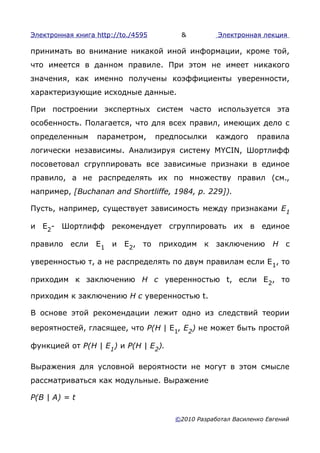 Электронная книга http://to./4595        &          Электронная лекция

принимать во внимание никакой иной информации, кроме той,
что имеется в данном правиле. При этом не имеет никакого
значения, как именно получены коэффициенты уверенности,
характеризующие исходные данные.

При построении экспертных систем часто используется эта
особенность. Полагается, что для всех правил, имеющих дело с
определенным      параметром,       предпосылки     каждого     правила
логически независимы. Анализируя систему MYCIN, Шортлифф
посоветовал сгруппировать все зависимые признаки в единое
правило, а не распределять их по множеству правил (см.,
например, [Buchanan and Shortliffe, 1984, p. 229]).

Пусть, например, существует зависимость между признаками Е1

и E2- Шортлифф рекомендует сгруппировать их в единое

правило если E1 и Е2, то приходим к заключению                       Н с

уверенностью т, а не распределять по двум правилам если E 1, то

приходим к заключению Н с уверенностью t, если Е2, то

приходим к заключению Н с уверенностью t.

В основе этой рекомендации лежит одно из следствий теории

вероятностей, гласящее, что Р(Н | E1, Е2) не может быть простой

функцией от Р(Н | Е1) и Р(Н | Е2).

Выражения для условной вероятности не могут в этом смысле
рассматриваться как модульные. Выражение

P(B | A) = t

                                        ©2010 Разработал Василенко Евгений
 