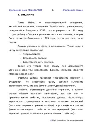 Электронная книга http://to./4595           &          Электронная лекция

          1. ВВЕДЕНИЕ


          Томас     Байес     —       пресвитерианский         священник,
английский математик, выпускник Эдинбургского университета,
рожденный в Лондоне в 1702 году и умершего в 1761 году
создал работу «Очерки к решению доктрины шансов», которая
была позже опубликована в 1763 году, спустя два года после
смерти.
          Будучи ученным в области вероятности, Томас внес в
науку следующие парадигмы:
            • Теорию Байеса;
            • Вероятность Байеса;
            • Байесовская сеть доверия.
          Также    его    теория    дала    основу    для    дальнейшего
уточнения формулы вероятности Байеса, например формула
«Полной вероятности».
          Формула Байеса позволяет «переставить причину и
следствие»:       по     известному     факту      события        вычислить
вероятность того, что оно было вызвано данной причиной.
          События, отражающие действие «причин», в данном
случае     обычно      называют      гипотезами,     так    как     они   —
предполагаемые         события,     повлекшие     данное.    Безусловную
вероятность       справедливости      гипотезы    называют      априорной
(насколько вероятна причина вообще), а условную — с учетом
факта произошедшего события — апостериорной (насколько
вероятна причина оказалась с учетом данных о событии).


                                           ©2010 Разработал Василенко Евгений
 
