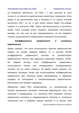 Электронная книга http://to./4595            &              Электронная лекция

не позволяет заключить, что Р(В) = t при наличии А, если
только А не является единственным известным признаком. Если
кроме А мы располагаем еще и знанием Е, то нужно сначала
вычислить Р(В | А, Е), а уже потом можно будет что-нибудь
сказать и о значении Р(В). Такая чувствительность к контексту
может стать основой очень мощного механизма логического
вывода, но, как уже не раз подчеркивалось, за это придется
платить существенным повышением сложности вычислений.

         Коэффициенты                 уверенности            и      условные
вероятности

Адаме показал, что если используется простая вероятностная
модель    на    основе    правила       Байеса,    то   в     системе   MYCIN
коэффициенты        уверенности          гипотез        не       соответствуют
вероятностям гипотез при заданных признаках [Adams, 1976].
На    первый      взгляд,       если      коэффициенты            уверенности
используются      только        для     упорядочения         альтернативных
гипотез, это не очень страшно. Но Адаме также показал, что
возможна ситуация, когда при использовании коэффициентов
уверенности две гипотезы будут ранжированы в обратном
порядке    по    отношению       к     соответствующим           вероятностям.
Рассмотрим этот вопрос подробнее.

Обозначим через          Р(h)   субъективное,      т.е. составленное на
основе заключения эксперта, значение вероятности того, что
гипотеза h справедлива, т.е. значение Р(Н) отражает степень
уверенности эксперта в справедливости гипотезы h. Усложним
положение дел и добавим новый признак е в пользу этой
                                           ©2010 Разработал Василенко Евгений
 