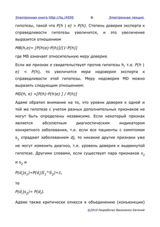Электронная книга http://to./4595             &          Электронная лекция

гипотезы, такой что P(h | е) > Р(h). Степень доверия эксперта к
справедливости          гипотезы    увеличится,      и   это    увеличение
выразится отношением

MB(h,e)= [P(h|e)-P(h)]/[1-P(h)]

где MB означает относительную меру доверия.

Если же признак е свидетельствует против гипотезы h, т.е. P(h |
е)   <   P(h),     то    увеличится    мера       недоверия    эксперта   к
справедливости этой гипотезы. Меру недоверия MD можно
выразить следующим отношением:

MD(h, e) =[P(h)-P(h|e) ] / P(h)]

Адаме обратил внимание на то, что уровни доверия к одной и
той же гипотезе с учетом разных дополнительных признаков не
могут быть определены независимо. Если некоторый признак
является         абсолютным         диагностическим            индикатором
конкретного заболевания, т.е. если все пациенты с симптомом

s1 страдают заболеванием dj, то никакие другие признаки уже

не могут изменить диагноз, т.е. уровень доверия к выдвинутой

гипотезе. Другими словами, если существует пара признаков s1

и s2 и

P(di|s1)=P(di|S1^S2)=1,

то

P(di|s2)= P(dl).

Адаме также критически отнесся к объединению (конъюнкции)

                                          ©2010 Разработал Василенко Евгений
 