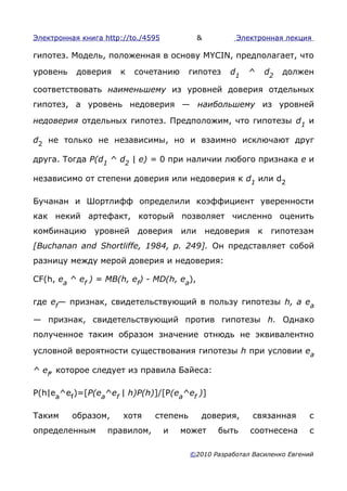 Электронная книга http://to./4595             &         Электронная лекция

гипотез. Модель, положенная в основу MYCIN, предполагает, что

уровень    доверия    к   сочетанию      гипотез       d1   ^       d2   должен

соответствовать наименьшему из уровней доверия отдельных
гипотез, а уровень недоверия — наибольшему из уровней

недоверия отдельных гипотез. Предположим, что гипотезы d1 и

d2 не только не независимы, но и взаимно исключают друг

друга. Тогда P(d1 ^ d2 | е) = 0 при наличии любого признака е и

независимо от степени доверия или недоверия к d1 или d2

Бучанан и Шортлифф определили коэффициент уверенности
как некий артефакт, который позволяет численно оценить
комбинацию     уровней     доверия      или       недоверия     к    гипотезам
[Buchanan and Shortliffe, 1984, p. 249]. Он представляет собой
разницу между мерой доверия и недоверия:

CF(h, еа ^ ef ) = MB(h, ef) - MD(h, ea),

где ef— признак, свидетельствующий в пользу гипотезы h, a ea

— признак, свидетельствующий против гипотезы h. Однако
полученное таким образом значение отнюдь не эквивалентно

условной вероятности существования гипотезы h при условии еа

^ ef, которое следует из правила Байеса:

P(h|ea^ef )=[P(ea^ef | h)P(h)]/[P(ea^ef )]

Таким     образом,     хотя    степень        доверия,        связанная       с
определенным       правилом,        и   может       быть      соотнесена      с

                                         ©2010 Разработал Василенко Евгений
 