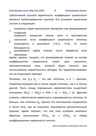 Электронная книга http://to./4595            &             Электронная лекция

субъективной оценкой вероятности, коэффициент уверенности
является комбинированной оценкой. Его основное назначение
состоит в следующем:

    управлять ходом выполнения программы при формировании
1
    суждений;
    управлять      процессом        поиска        цели     в      пространстве
    состояний:     если     коэффициент           уверенности        гипотезы
2
    оказывается      в     диапазоне        [+0.2,       -0.2],     то   поиск
    блокируется;
    ранжировать       набор       гипотез        после     обработки      всех
3
   признаков.
Адаме, однако, показал, что ранжирование гипотез на основе
коэффициентов         уверенности           может         дать      результат,
противоположный          тому,      который        будет       получен     при
использовании вероятностных методов. Он продемонстрировал
это на следующем примере.

Положим, что d1u d2 — это две гипотезы, а е — признак,

свидетельствующий как в пользу одной гипотезы, так и в пользу
другой. Пусть между априорными вероятностями существует

отношение P(d1) > P(d2) и P(d  е) > P(d2 | е). Другими

словами, субъективная вероятность справедливости гипотезы d

больше, чем гипотезы d2, причем это соотношение сохраняется

и после того, как во внимание принимается дополнительный
признак. Адаме показал, что при этих условиях возможно

обратное     соотношение         CF(d1,     е)    <      CF(d2,     е)   между

коэффициентами уверенности гипотез.

                                            ©2010 Разработал Василенко Евгений
 