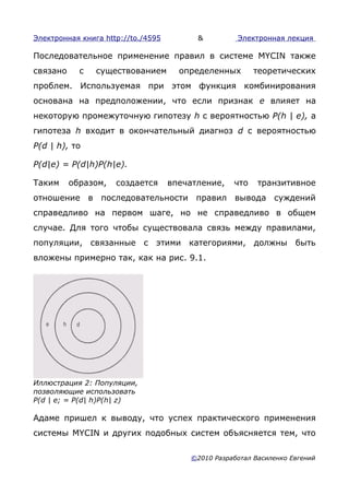 Электронная книга http://to./4595         &         Электронная лекция

Последовательное применение правил в системе MYCIN также
связано     с   существованием        определенных       теоретических
проблем. Используемая при этом функция комбинирования
основана на предположении, что если признак е влияет на
некоторую промежуточную гипотезу h с вероятностью P(h | е), а
гипотеза h входит в окончательный диагноз d с вероятностью
P(d | h), то

P(d|e) = P(d|h)P(h|e).

Таким     образом,   создается      впечатление,   что    транзитивное
отношение в последовательности правил вывода суждений
справедливо на первом шаге, но не справедливо в общем
случае. Для того чтобы существовала связь между правилами,
популяции, связанные с этими категориями, должны быть
вложены примерно так, как на рис. 9.1.




Иллюстрация 2: Популяции,
позволяющие использовать
P(d | е; = P(d| h)P(h| z)

Адаме пришел к выводу, что успех практического применения
системы MYCIN и других подобных систем объясняется тем, что

                                        ©2010 Разработал Василенко Евгений
 