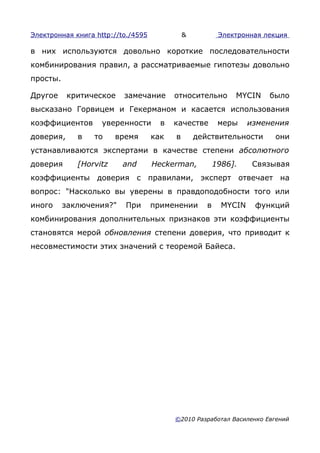 Электронная книга http://to./4595             &           Электронная лекция

в них используются довольно короткие последовательности
комбинирования правил, а рассматриваемые гипотезы довольно
просты.

Другое     критическое    замечание       относительно        MYCIN    было
высказано Горвицем и Гекерманом и касается использования
коэффициентов       уверенности       в   качестве        меры     изменения
доверия,     в    то    время       как   в       действительности       они
устанавливаются экспертами в качестве степени абсолютного
доверия      [Horvitz     and       Heckerman,           1986].     Связывая
коэффициенты доверия с правилами, эксперт отвечает на
вопрос: "Насколько вы уверены в правдоподобности того или
иного     заключения?"    При       применении       в     MYCIN    функций
комбинирования дополнительных признаков эти коэффициенты
становятся мерой обновления степени доверия, что приводит к
несовместимости этих значений с теоремой Байеса.




                                          ©2010 Разработал Василенко Евгений
 