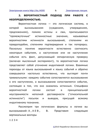 Электронная книга http://to./4595                &            Электронная лекция

        2.    ВЕРОЯТНОСТНЫЙ                  ПОДХОД          ПРИ        РАБОТЕ    С
НЕОПРЕДЕЛЕННОСТЬЮ.
        Вероятностная логика — это логическая система, в
которой        высказываниям                 (суждениям,         утверждениям,
предложениям),         помимо          истины     и    лжи,     приписываются
"промежуточные"           истинностные             значения,            называемые
вероятностями         истинности         высказываний,          степенями         их
правдоподобия, степенями подтверждения и так попорядку.
Поскольку       понятие     вероятности              естественно         соотносить
некоторым      событиям,       а    наступление        или     не       наступление
события      есть   факт,   допускающий              эмпирическую         проверку
(включая мысленный эксперимент), то вероятностная логика
представляет собой уточнение индуктивной логики. Взаимные
переходы от языка высказываний к языку событий и обратно
совершаются         настолько       естественно,       что     выглядят       почти
тривиальными: каждому событию сопоставляется высказывание
о его наступлении, а высказыванию сопоставляется событие,
состоящее в том, что оно оказалось истинным. Специфика
вероятностной          логики           состоит         в      принципиальной
неустранимости         неполной          достоверности         ("относительной
истинности")        посылок        и     выводов,           присущей        всякому
индуктивному познанию.
        Рассмотрим       три       логических        формулы        в    логике   вы
высказываний: А , А E В ,               В.       Представим              следующие
вертикальные векторы

1234

                                                ©2010 Разработал Василенко Евгений
 