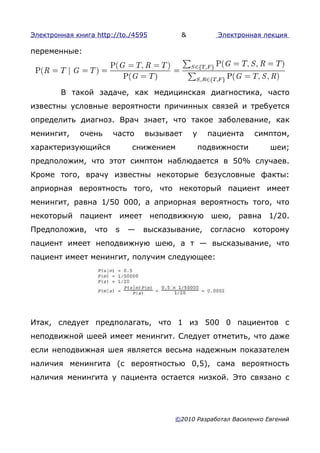 Электронная книга http://to./4595       &           Электронная лекция

переменные:




        В такой задаче, как медицинская диагностика, часто
известны условные вероятности причинных связей и требуется
определить диагноз. Врач знает, что такое заболевание, как
менингит,    очень      часто   вызывает    у     пациента    симптом,
характеризующийся           снижением           подвижности        шеи;
предположим, что этот симптом наблюдается в 50% случаев.
Кроме того, врачу известны некоторые безусловные факты:
априорная вероятность того, что некоторый пациент имеет
менингит, равна 1/50 000, а априорная вероятность того, что
некоторый пациент имеет неподвижную шею, равна 1/20.
Предположив,      что   s   —   высказывание,     согласно    которому
пациент имеет неподвижную шею, а т — высказывание, что
пациент имеет менингит, получим следующее:




Итак, следует предполагать, что 1 из 500 0 пациентов с
неподвижной шеей имеет менингит. Следует отметить, что даже
если неподвижная шея является весьма надежным показателем
наличия менингита (с вероятностью 0,5), сама вероятность
наличия менингита у пациента остается низкой. Это связано с




                                       ©2010 Разработал Василенко Евгений
 